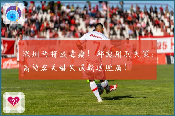 深圳两将成毒瘤！邱彪用兵失策，高诗岩关键失误断送胜局！