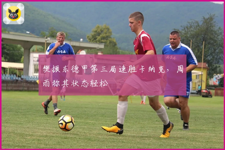 樊振东德甲第三局速胜卡纳克，周雨称其状态轻松