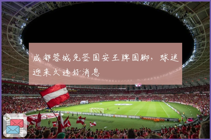 成都蓉城免签国安王牌国脚，球迷迎来久违好消息