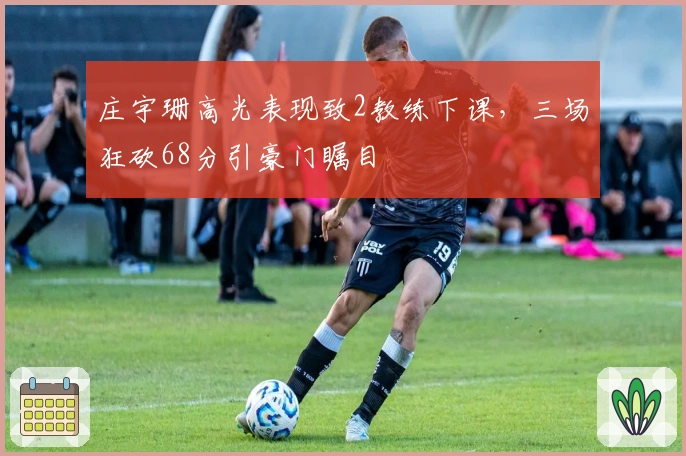 庄宇珊高光表现致2教练下课，三场狂砍68分引豪门瞩目