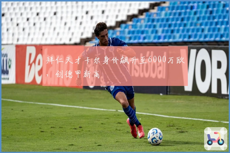 拜仁天才卡尔身价飙升至6000万欧，创德甲新高