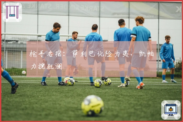 枪手名宿：萨利巴化险为夷，凯帕力挽狂澜