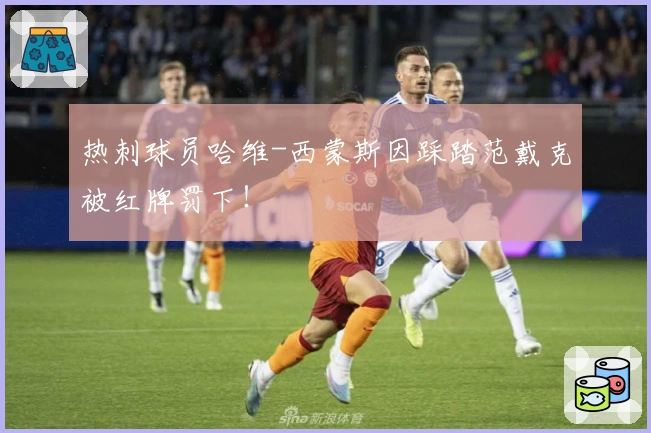 热刺球员哈维-西蒙斯因踩踏范戴克被红牌罚下！